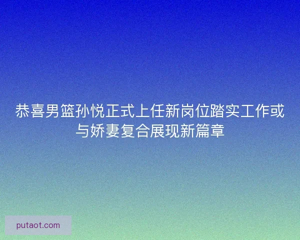 恭喜男篮孙悦正式上任新岗位踏实工作或与娇妻复合展现新篇章