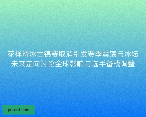 花样滑冰世锦赛取消引发赛季震荡与冰坛未来走向讨论全球影响与选手备战调整
