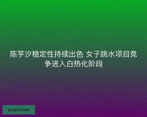 陈芋汐稳定性持续出色 女子跳水项目竞争进入白热化阶段