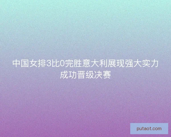 中国女排3比0完胜意大利展现强大实力成功晋级决赛